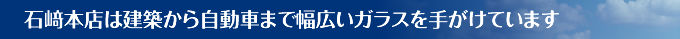 石﨑本店は建築から自動車まで幅広いガラスを手がけています