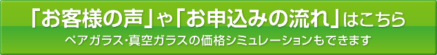 「お客様の声」や「お申し込みの流れ」はこちら　ペアガラス・真空ガラスの価格シュミレーションもできます
