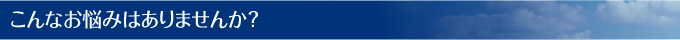 こんなお悩みはありませんか？